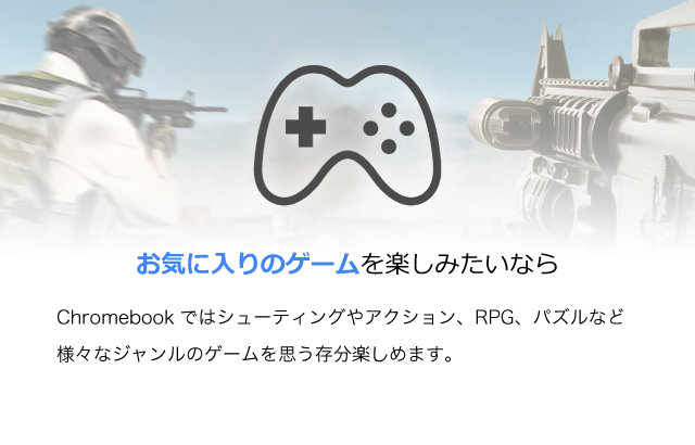 お気に入りのゲームを：Chromebookではシューティングやアクション、RPG、パズルなど様々なジャンルのゲームを思う存分楽しめます。